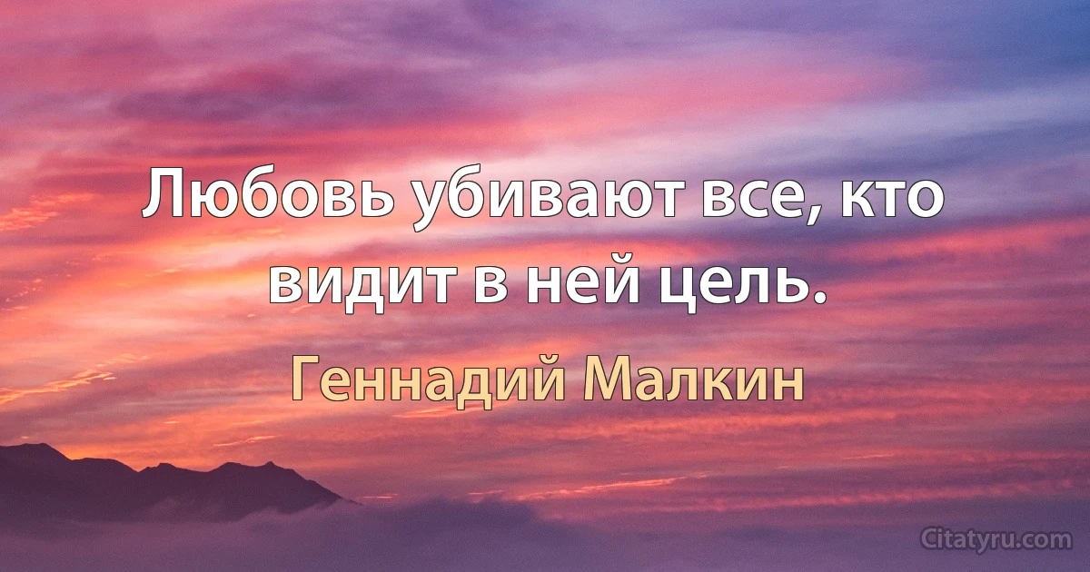 Любовь убивают все, кто видит в ней цель. (Геннадий Малкин)