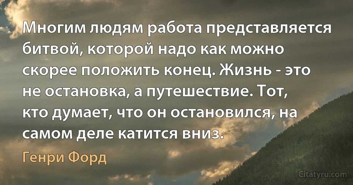 Многим людям работа представляется битвой, которой надо как можно скорее положить конец. Жизнь - это не остановка, а путешествие. Тот, кто думает, что он остановился, на самом деле катится вниз. (Генри Форд)