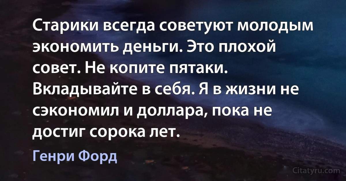 Старики всегда советуют молодым экономить деньги. Это плохой совет. Не копите пятаки. Вкладывайте в себя. Я в жизни не сэкономил и доллара, пока не достиг сорока лет. (Генри Форд)