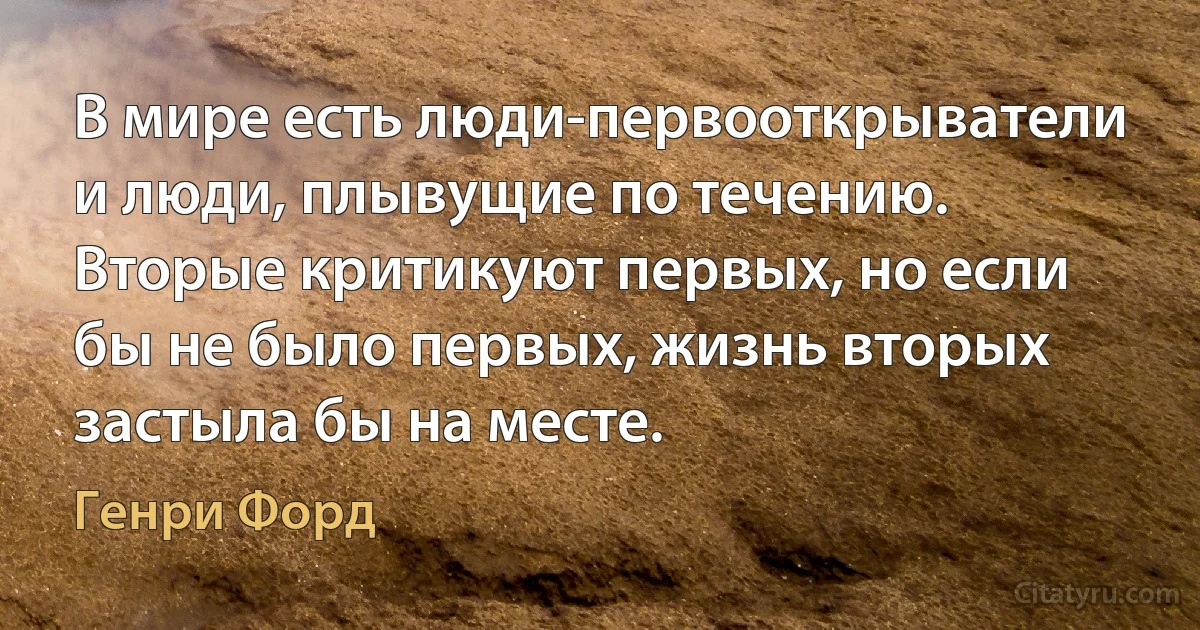 В мире есть люди-первооткрыватели и люди, плывущие по течению. Вторые критикуют первых, но если бы не было первых, жизнь вторых застыла бы на месте. (Генри Форд)