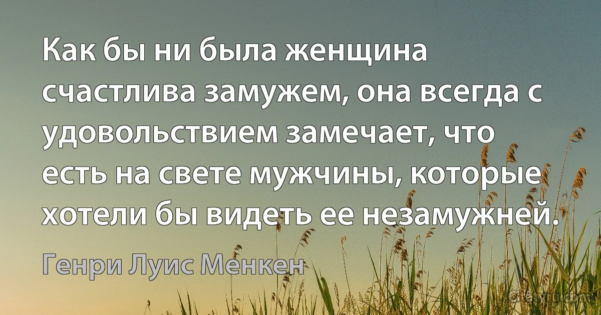 Как бы ни была женщина счастлива замужем, она всегда с удовольствием замечает, что есть на свете мужчины, которые хотели бы видеть ее незамужней. (Генри Луис Менкен)