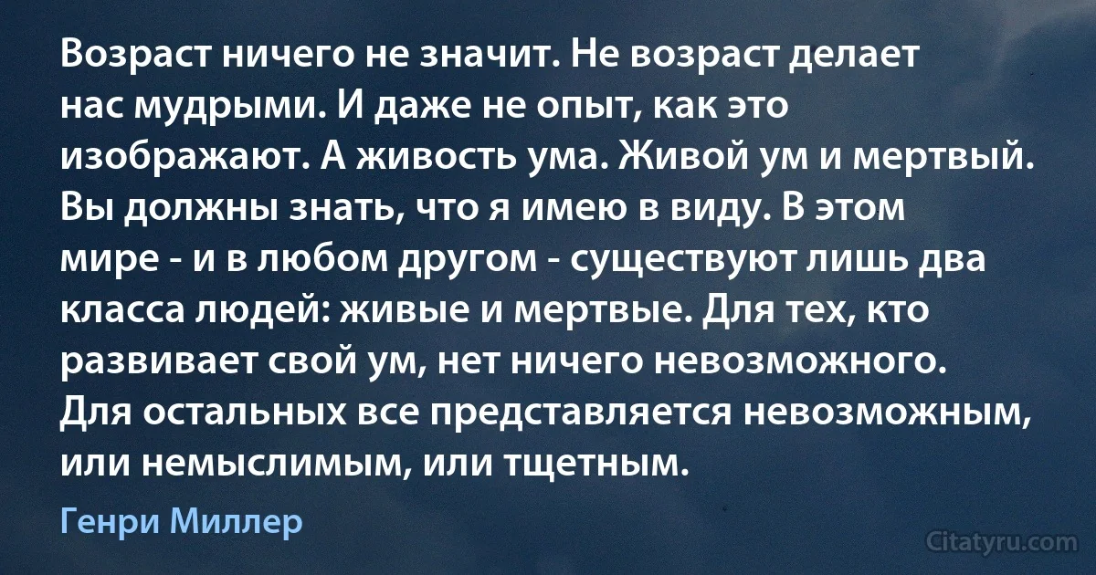 Возраст ничего не значит. Не возраст делает нас мудрыми. И даже не опыт, как это изображают. А живость ума. Живой ум и мертвый. Вы должны знать, что я имею в виду. В этом мире - и в любом другом - существуют лишь два класса людей: живые и мертвые. Для тех, кто развивает свой ум, нет ничего невозможного. Для остальных все представляется невозможным, или немыслимым, или тщетным. (Генри Миллер)