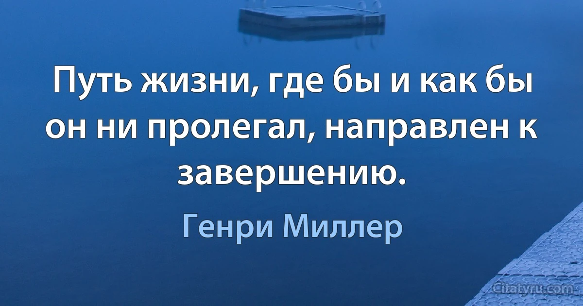 Путь жизни, где бы и как бы он ни пролегал, направлен к завершению. (Генри Миллер)