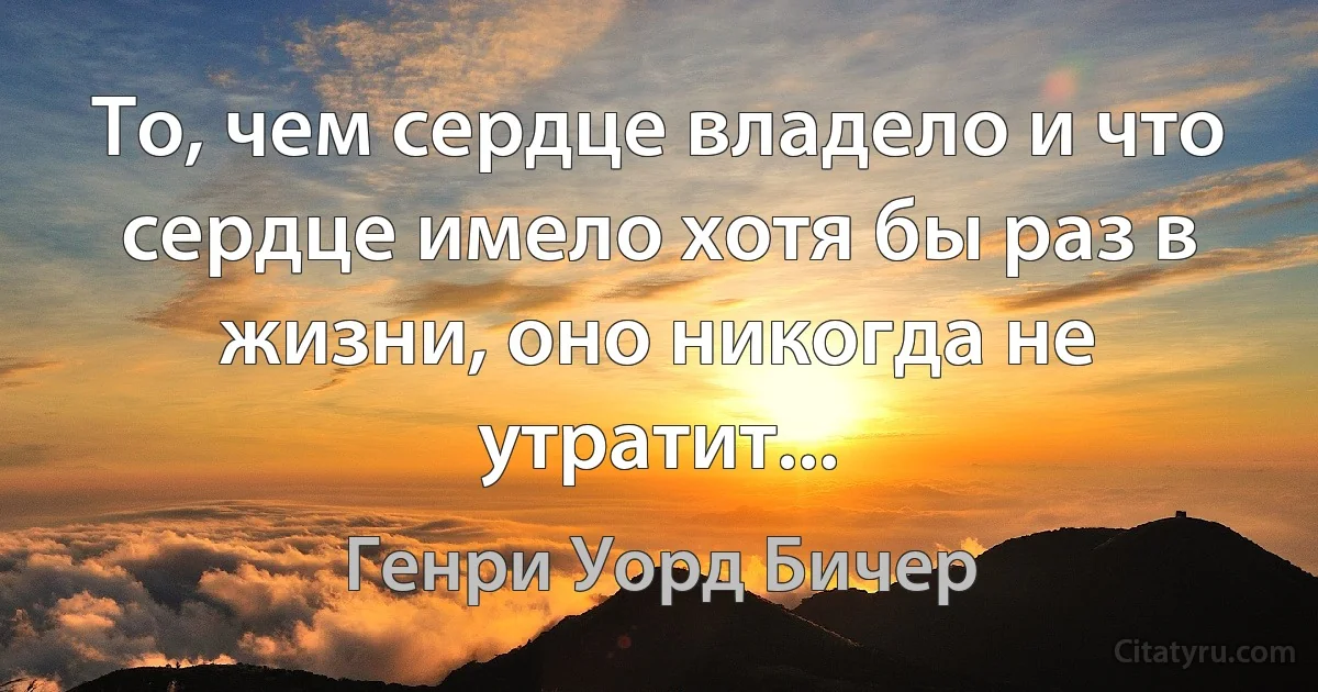 То, чем сердце владело и что сердце имело хотя бы раз в жизни, оно никогда не утратит... (Генри Уорд Бичер)