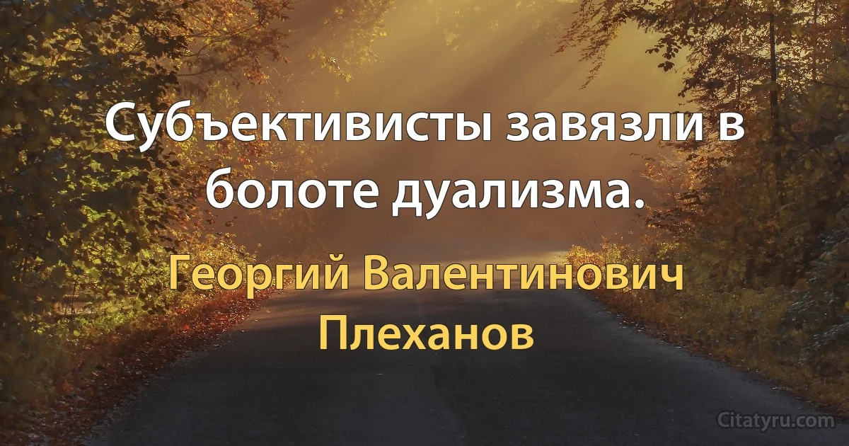 Субъективисты завязли в болоте дуализма. (Георгий Валентинович Плеханов)