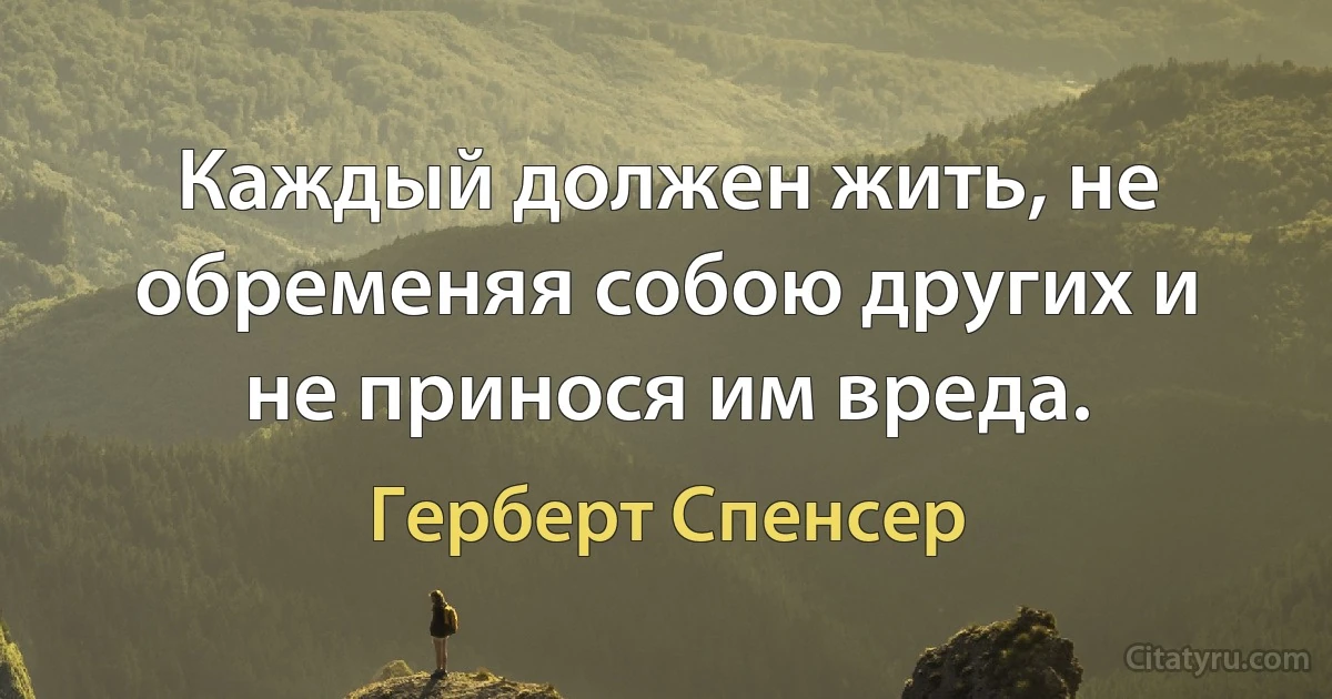 Каждый должен жить, не обременяя собою других и не принося им вреда. (Герберт Спенсер)