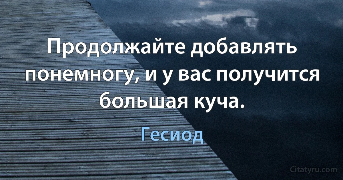 Продолжайте добавлять понемногу, и у вас получится большая куча. (Гесиод)