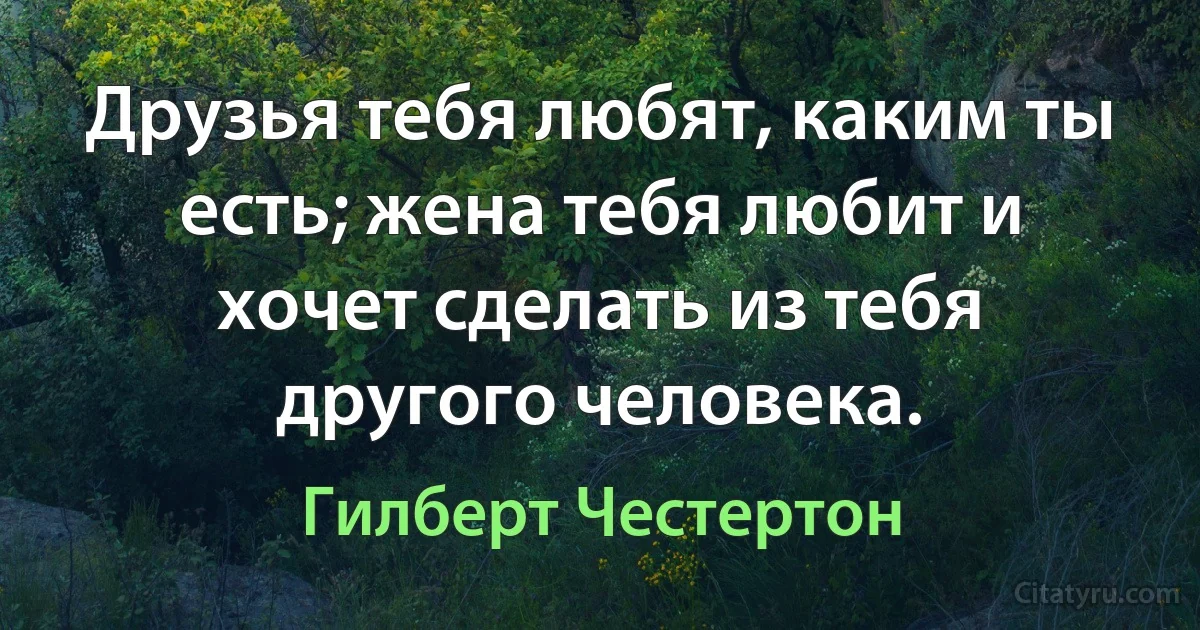 Друзья тебя любят, каким ты есть; жена тебя любит и хочет сделать из тебя другого человека. (Гилберт Честертон)