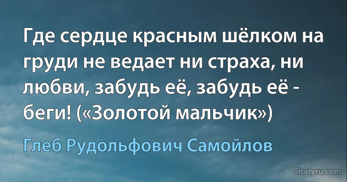 Где сердце красным шёлком на груди не ведает ни страха, ни любви, забудь её, забудь её - беги! («Золотой мальчик») (Глеб Рудольфович Самойлов)