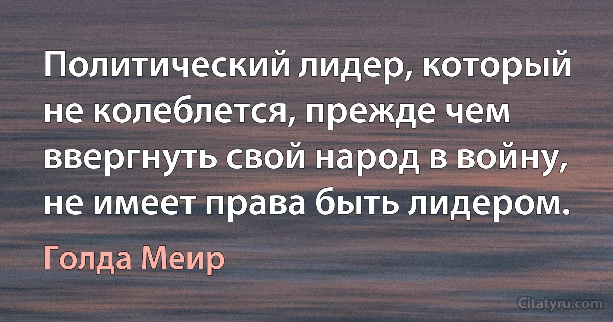 Политический лидер, который не колеблется, прежде чем ввергнуть свой народ в войну, не имеет права быть лидером. (Голда Меир)