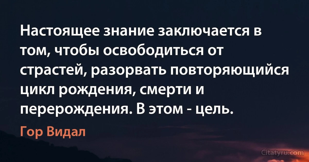 Настоящее знание заключается в том, чтобы освободиться от страстей, разорвать повторяющийся цикл рождения, смерти и перерождения. В этом - цель. (Гор Видал)