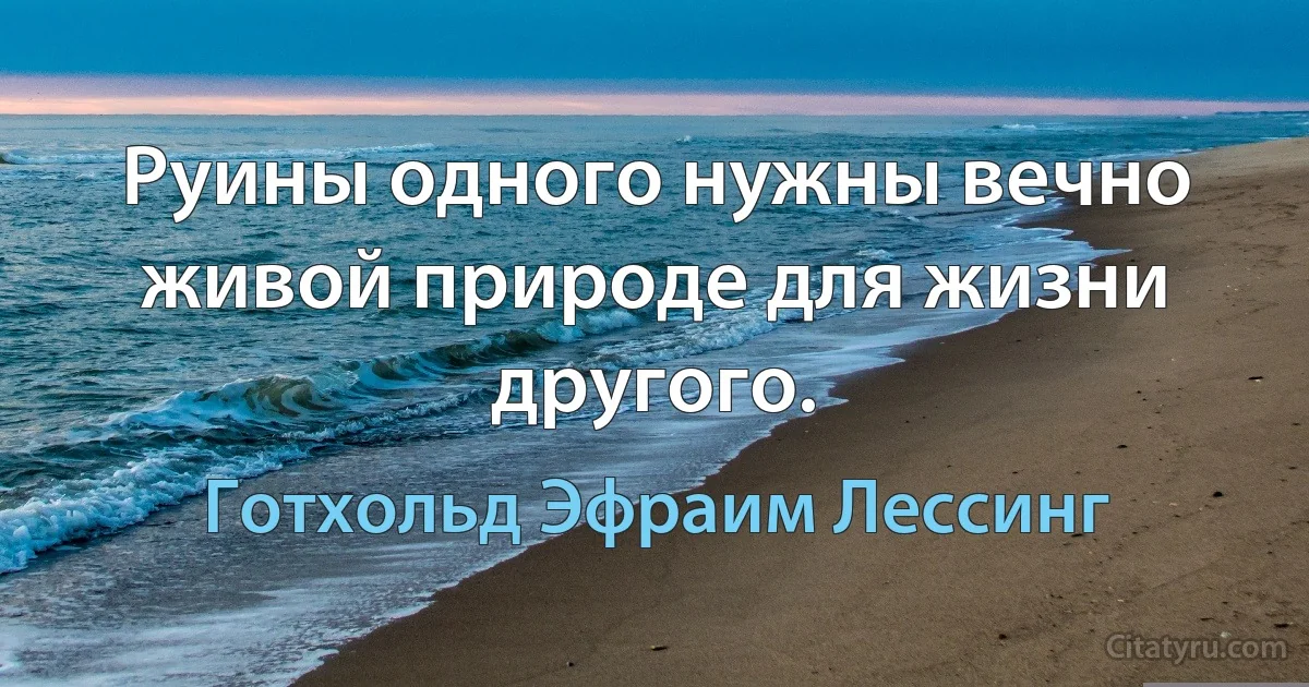 Руины одного нужны вечно живой природе для жизни другого. (Готхольд Эфраим Лессинг)