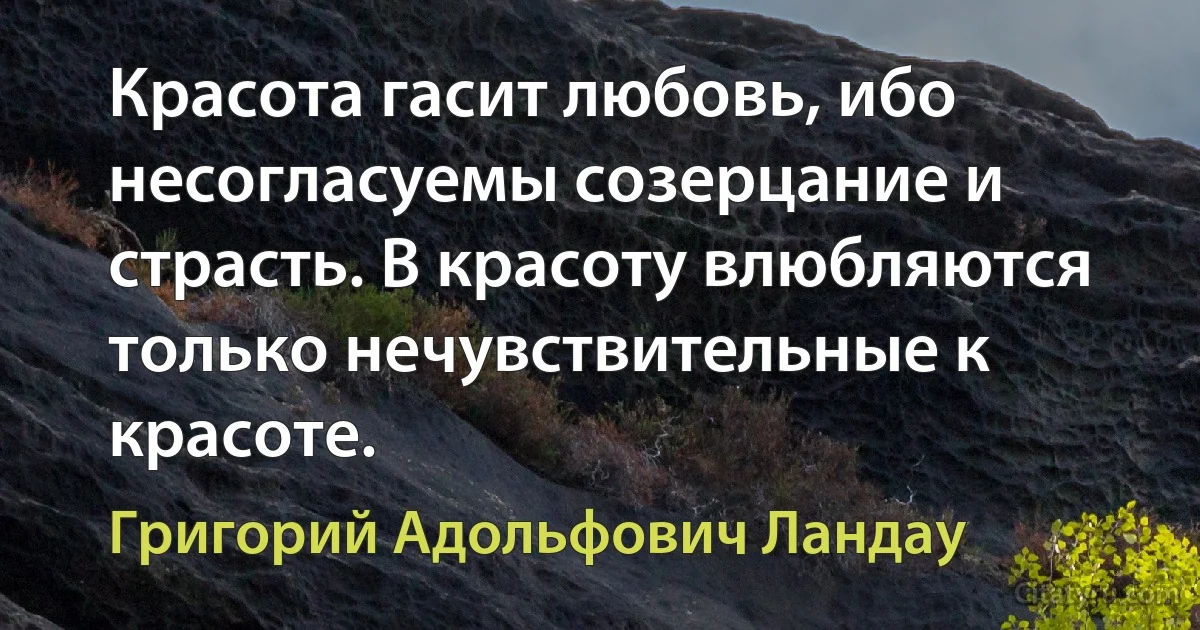 Красота гасит любовь, ибо несогласуемы созерцание и страсть. В красоту влюбляются только нечувствительные к красоте. (Григорий Адольфович Ландау)