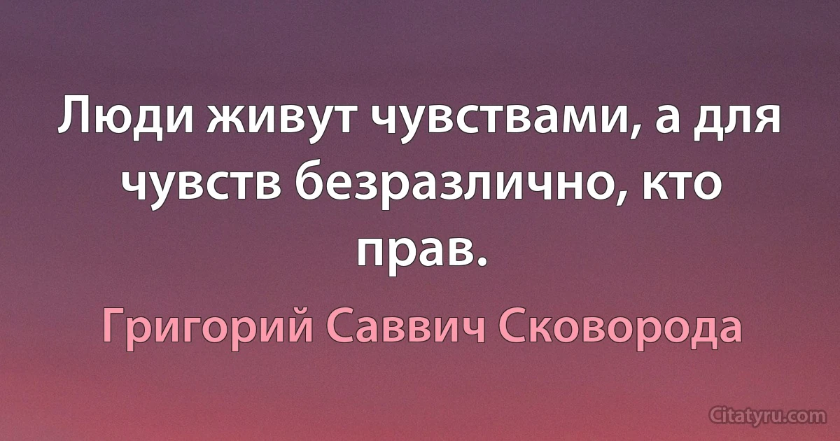 Люди живут чувствами, а для чувств безразлично, кто прав. (Григорий Саввич Сковорода)