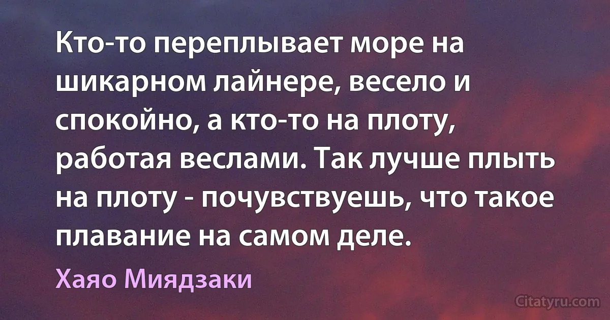 Кто-то переплывает море на шикарном лайнере, весело и спокойно, а кто-то на плоту, работая веслами. Так лучше плыть на плоту - почувствуешь, что такое плавание на самом деле. (Хаяо Миядзаки)