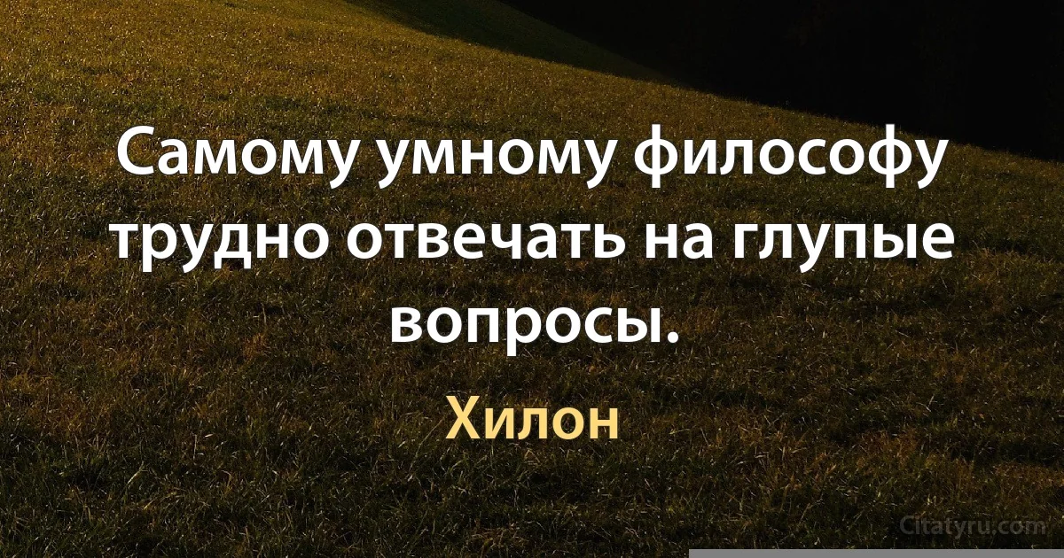 Самому умному философу трудно отвечать на глупые вопросы. (Хилон)