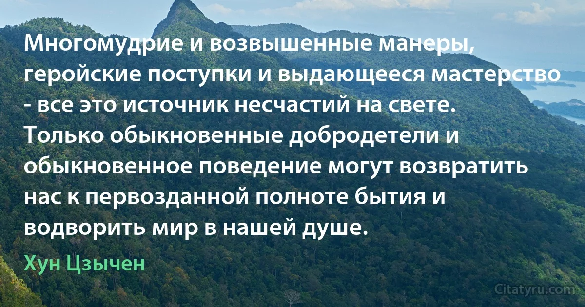 Многомудрие и возвышенные манеры, геройские поступки и выдающееся мастерство - все это источник несчастий на свете. Только обыкновенные добродетели и обыкновенное поведение могут возвратить нас к первозданной полноте бытия и водворить мир в нашей душе. (Хун Цзычен)