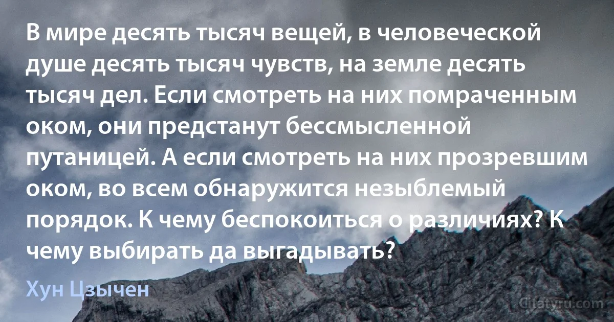 В мире десять тысяч вещей, в человеческой душе десять тысяч чувств, на земле десять тысяч дел. Если смотреть на них помраченным оком, они предстанут бессмысленной путаницей. А если смотреть на них прозревшим оком, во всем обнаружится незыблемый порядок. К чему беспокоиться о различиях? К чему выбирать да выгадывать? (Хун Цзычен)