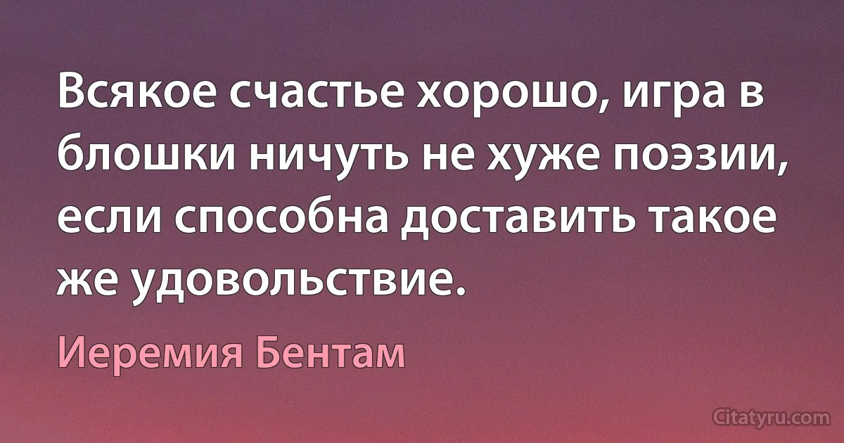 Всякое счастье хорошо, игра в блошки ничуть не хуже поэзии, если способна доставить такое же удовольствие. (Иеремия Бентам)