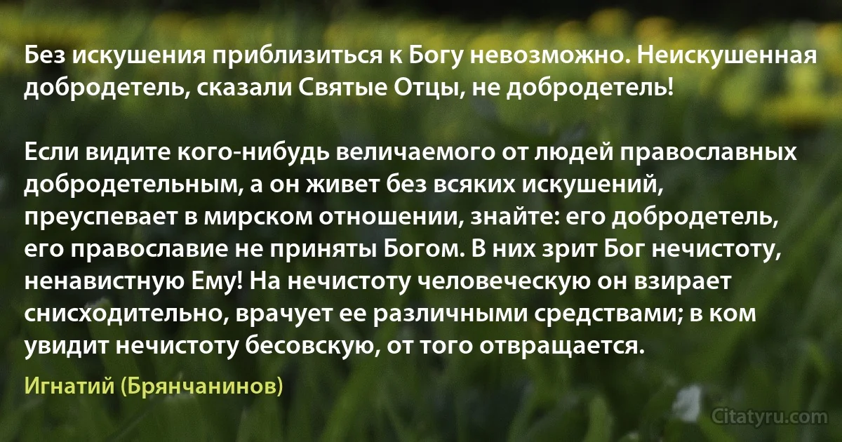 Без искушения приблизиться к Богу невозможно. Неискушенная добродетель, сказали Святые Отцы, не добродетель!

Если видите кого-нибудь величаемого от людей православных добродетельным, а он живет без всяких искушений, преуспевает в мирском отношении, знайте: его добродетель, его православие не приняты Богом. В них зрит Бог нечистоту, ненавистную Ему! На нечистоту человеческую он взирает снисходительно, врачует ее различными средствами; в ком увидит нечистоту бесовскую, от того отвращается. (Игнатий (Брянчанинов))