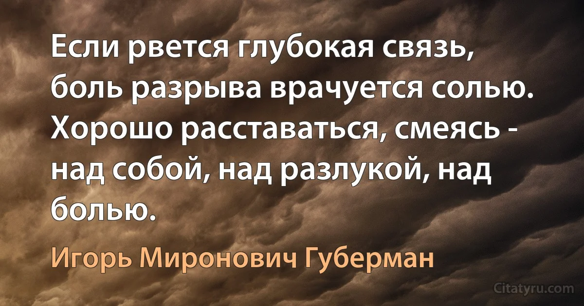 Если рвется глубокая связь,
боль разрыва врачуется солью.
Хорошо расставаться, смеясь -
над собой, над разлукой, над болью. (Игорь Миронович Губерман)