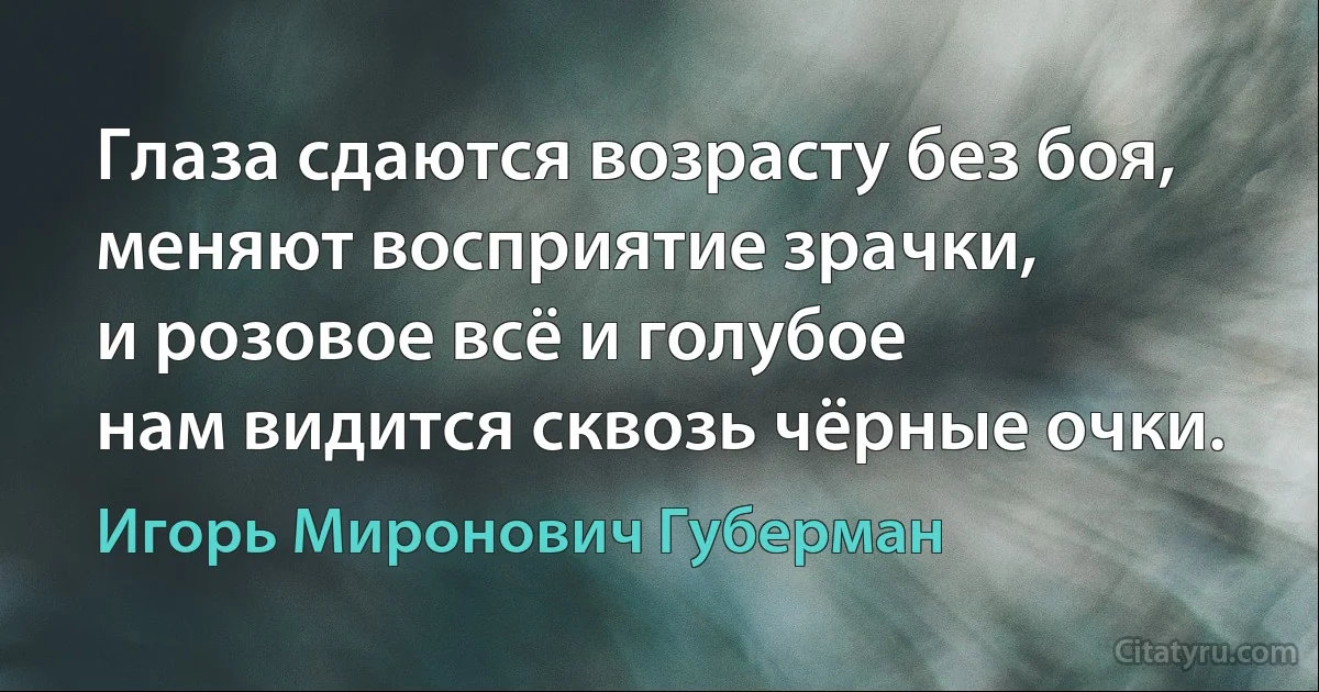 Глаза сдаются возрасту без боя,
меняют восприятие зрачки,
и розовое всё и голубое
нам видится сквозь чёрные очки. (Игорь Миронович Губерман)