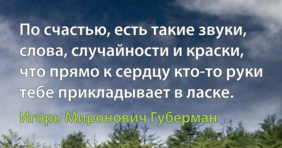 По счастью, есть такие звуки,
слова, случайности и краски,
что прямо к сердцу кто-то руки
тебе прикладывает в ласке. (Игорь Миронович Губерман)