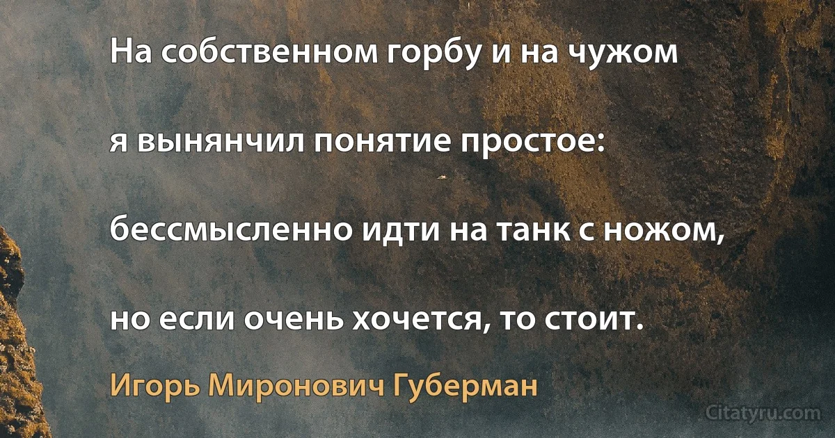 На собственном горбу и на чужом

я вынянчил понятие простое:

бессмысленно идти на танк с ножом,

но если очень хочется, то стоит. (Игорь Миронович Губерман)