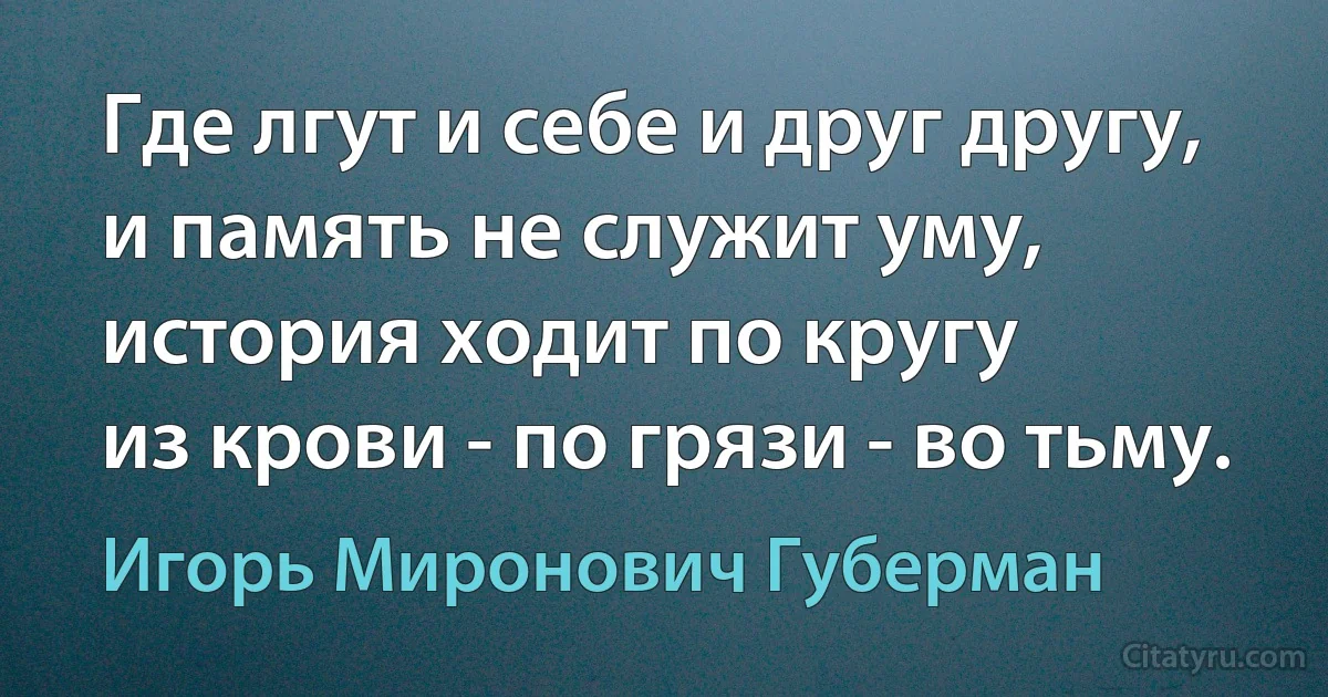 Где лгут и себе и друг другу,
и память не служит уму,
история ходит по кругу
из крови - по грязи - во тьму. (Игорь Миронович Губерман)