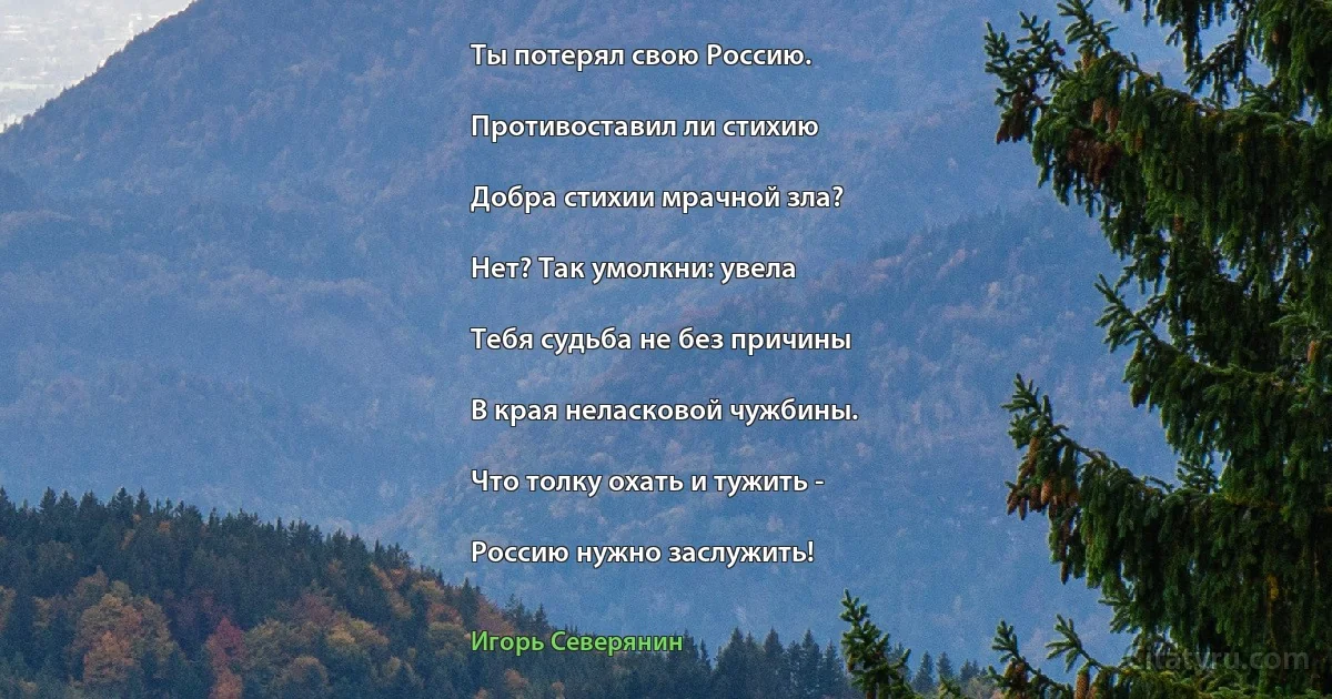 Ты потерял свою Россию.

Противоставил ли стихию

Добра стихии мрачной зла?

Нет? Так умолкни: увела

Тебя судьба не без причины

В края неласковой чужбины.

Что толку охать и тужить -

Россию нужно заслужить! (Игорь Северянин)