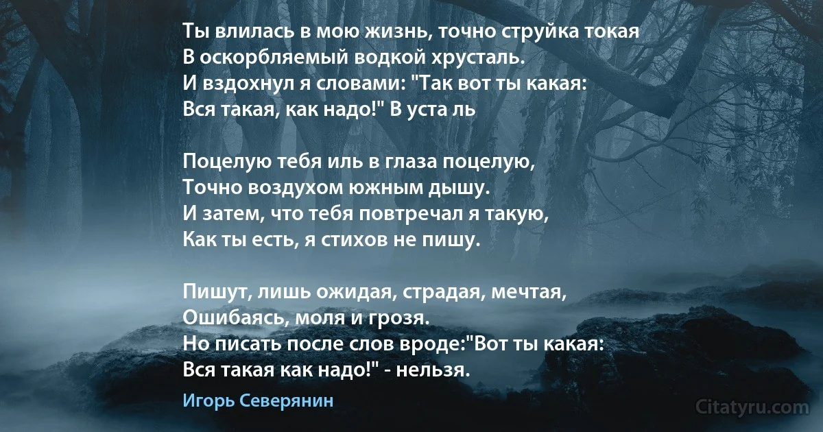 Ты влилась в мою жизнь, точно струйка токая
В оскорбляемый водкой хрусталь.
И вздохнул я словами: "Так вот ты какая:
Вся такая, как надо!" В уста ль

Поцелую тебя иль в глаза поцелую,
Точно воздухом южным дышу.
И затем, что тебя повтречал я такую,
Как ты есть, я стихов не пишу.

Пишут, лишь ожидая, страдая, мечтая,
Ошибаясь, моля и грозя.
Но писать после слов вроде:"Вот ты какая:
Вся такая как надо!" - нельзя. (Игорь Северянин)