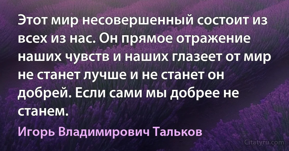 Этот мир несовершенный состоит из всех из нас. Он прямое отражение наших чувств и наших глазеет от мир не станет лучше и не станет он добрей. Если сами мы добрее не станем. (Игорь Владимирович Тальков)