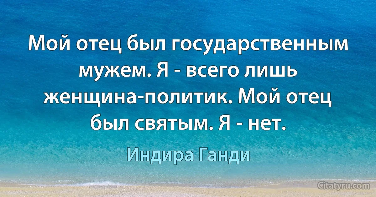 Мой отец был государственным мужем. Я - всего лишь женщина-политик. Мой отец был святым. Я - нет. (Индира Ганди)