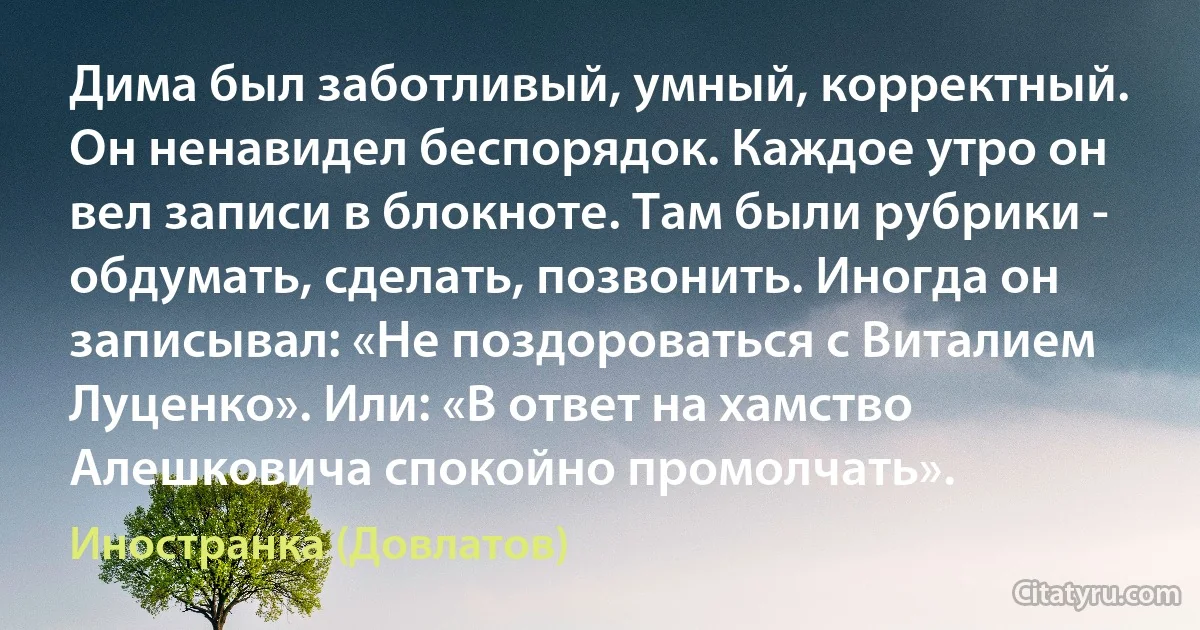 Дима был заботливый, умный, корректный. Он ненавидел беспорядок. Каждое утро он вел записи в блокноте. Там были рубрики - обдумать, сделать, позвонить. Иногда он записывал: «Не поздороваться с Виталием Луценко». Или: «В ответ на хамство Алешковича спокойно промолчать». (Иностранка (Довлатов))