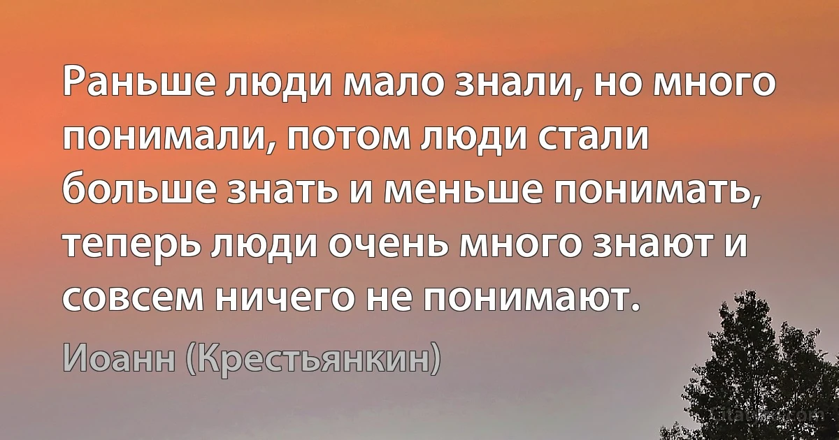 Раньше люди мало знали, но много понимали, потом люди стали больше знать и меньше понимать, теперь люди очень много знают и совсем ничего не понимают. (Иоанн (Крестьянкин))