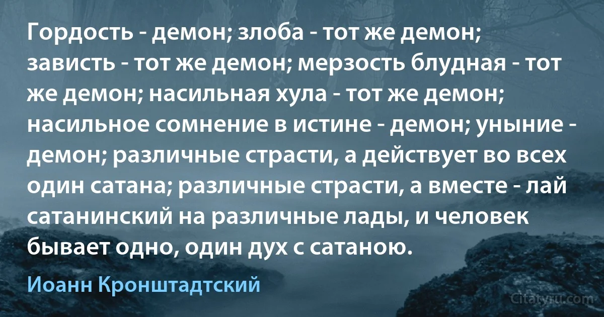 Гордость - демон; злоба - тот же демон; зависть - тот же демон; мерзость блудная - тот же демон; насильная хула - тот же демон; насильное сомнение в истине - демон; уныние - демон; различные страсти, а действует во всех один сатана; различные страсти, а вместе - лай сатанинский на различные лады, и человек бывает одно, один дух с сатаною. (Иоанн Кронштадтский)