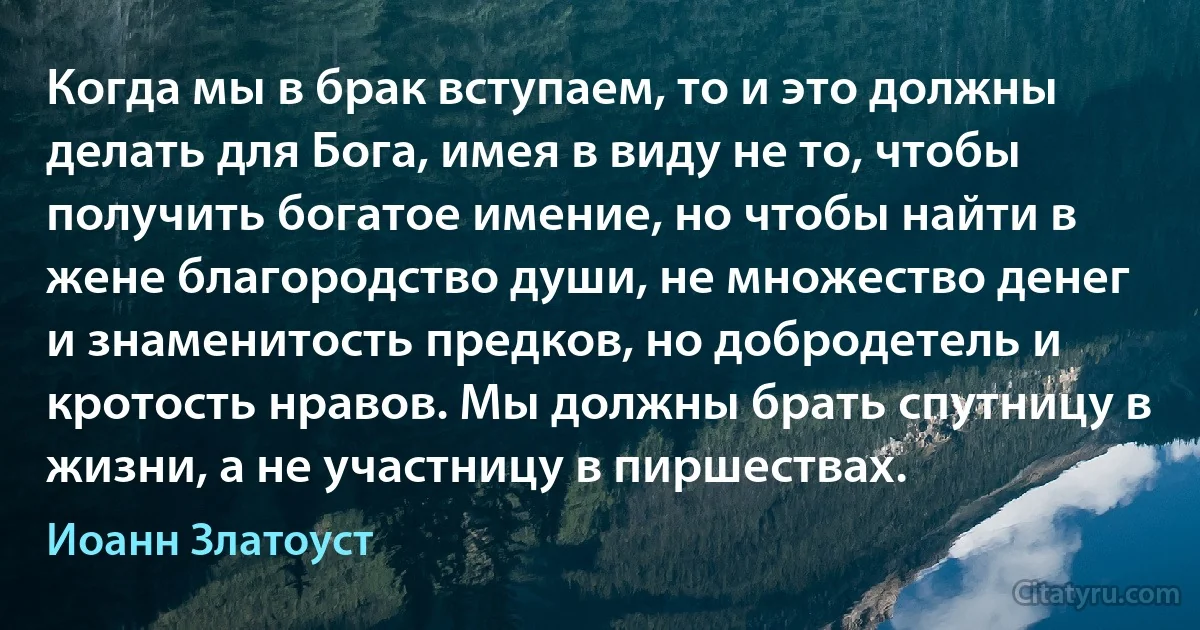 Когда мы в брак вступаем, то и это должны делать для Бога, имея в виду не то, чтобы получить богатое имение, но чтобы найти в жене благородство души, не множество денег и знаменитость предков, но добродетель и кротость нравов. Мы должны брать спутницу в жизни, а не участницу в пиршествах. (Иоанн Златоуст)