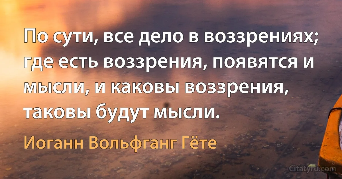 По сути, все дело в воззрениях; где есть воззрения, появятся и мысли, и каковы воззрения, таковы будут мысли. (Иоганн Вольфганг Гёте)