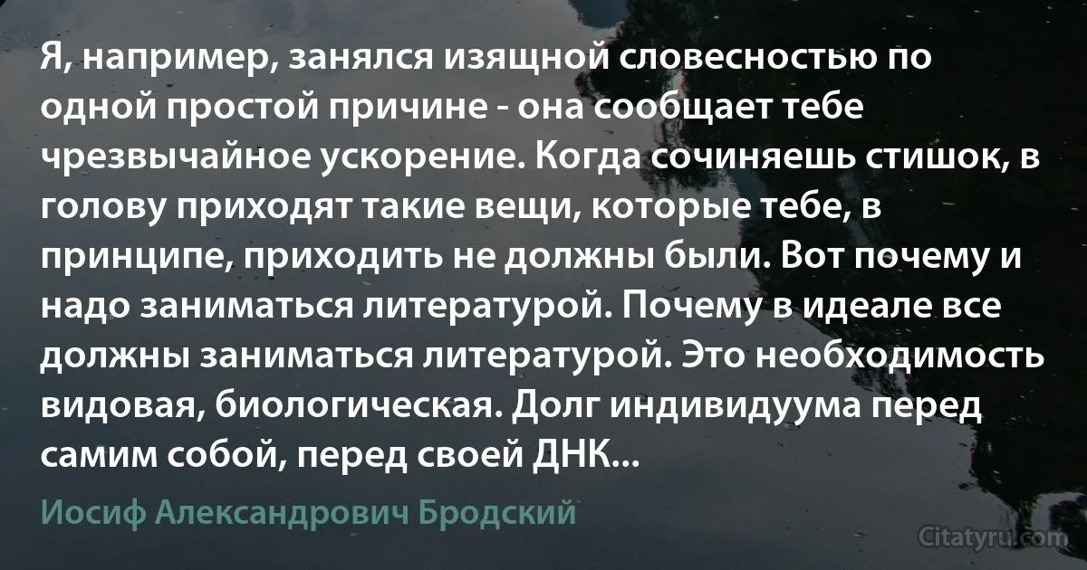 Я, например, занялся изящной словесностью по одной простой причине - она сообщает тебе чрезвычайное ускорение. Когда сочиняешь стишок, в голову приходят такие вещи, которые тебе, в принципе, приходить не должны были. Вот почему и надо заниматься литературой. Почему в идеале все должны заниматься литературой. Это необходимость видовая, биологическая. Долг индивидуума перед самим собой, перед своей ДНК... (Иосиф Александрович Бродский)