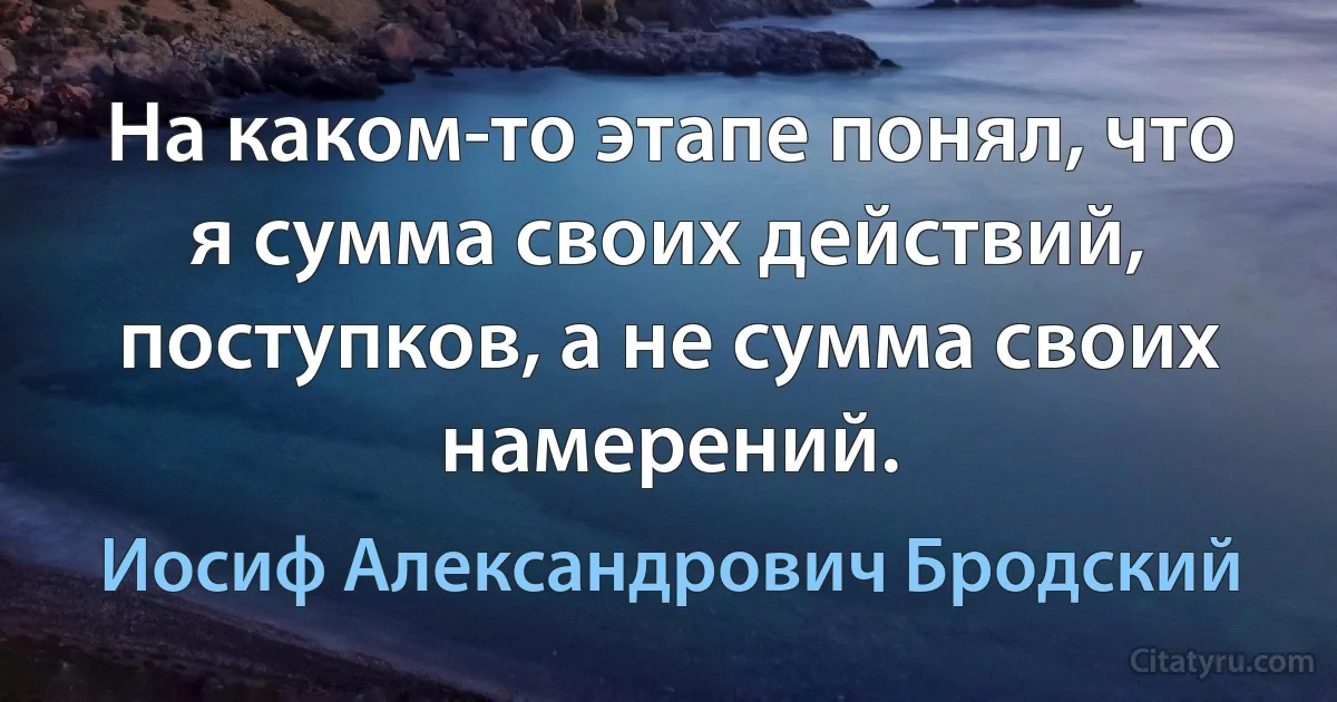 На каком-то этапе понял, что я сумма своих действий, поступков, а не сумма своих намерений. (Иосиф Александрович Бродский)