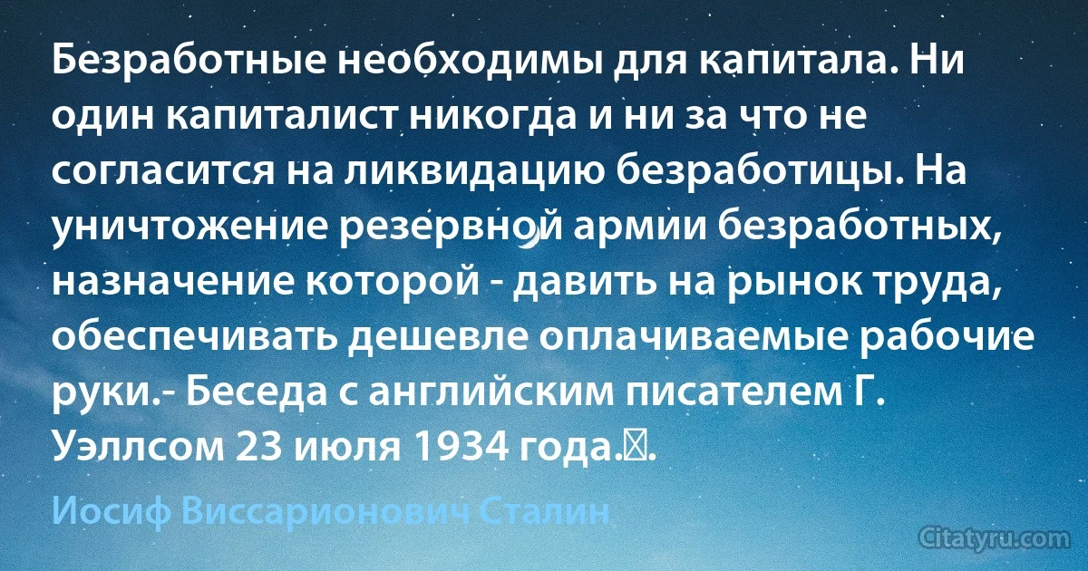 Безработные необходимы для капитала. Ни один капиталист никогда и ни за что не согласится на ликвидацию безработицы. На уничтожение резервной армии безработных, назначение которой - давить на рынок труда, обеспечивать дешевле оплачиваемые рабочие руки.- Беседа с английским писателем Г. Уэллсом 23 июля 1934 года.﻿. (Иосиф Виссарионович Сталин)