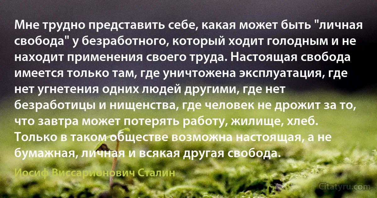 Мне трудно представить себе, какая может быть "личная свобода" у безработного, который ходит голодным и не находит применения своего труда. Настоящая свобода имеется только там, где уничтожена эксплуатация, где нет угнетения одних людей другими, где нет безработицы и нищенства, где человек не дрожит за то, что завтра может потерять работу, жилище, хлеб. Только в таком обществе возможна настоящая, а не бумажная, личная и всякая другая свобода. (Иосиф Виссарионович Сталин)