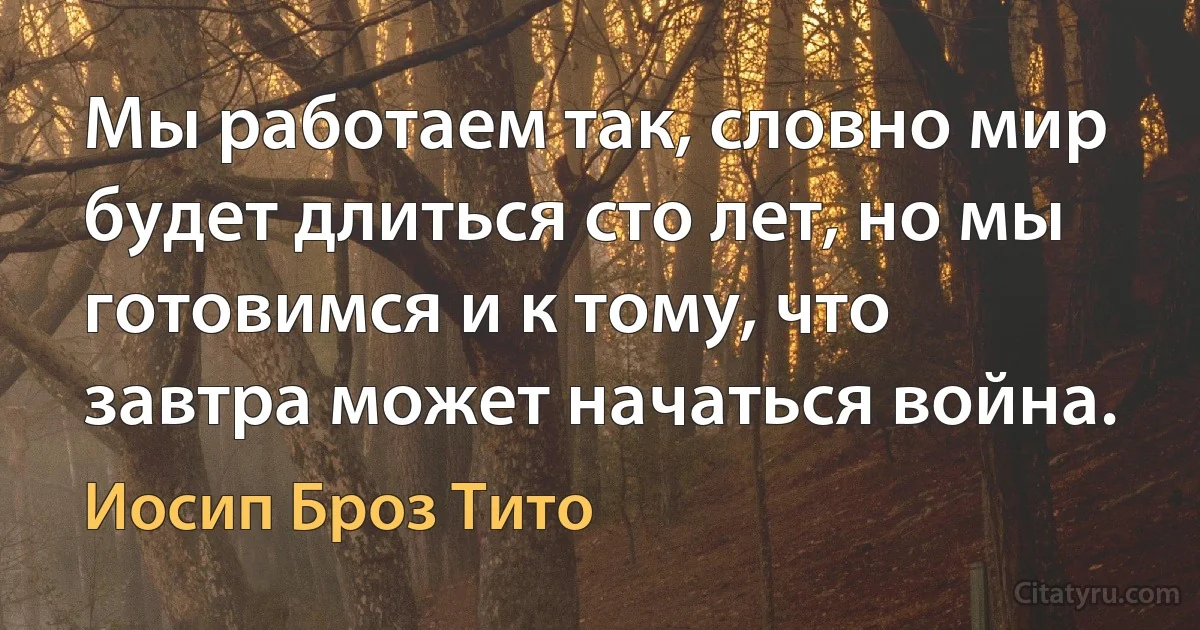 Мы работаем так, словно мир будет длиться сто лет, но мы готовимся и к тому, что завтра может начаться война. (Иосип Броз Тито)