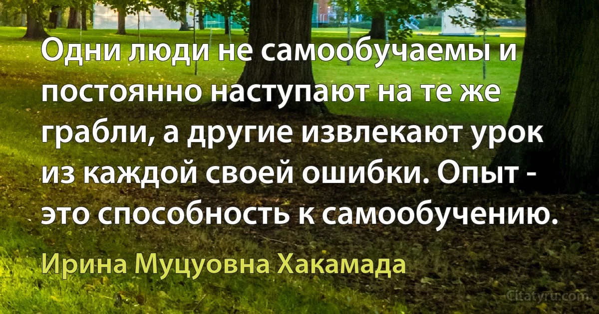 Одни люди не самообучаемы и постоянно наступают на те же грабли, а другие извлекают урок из каждой своей ошибки. Опыт - это способность к самообучению. (Ирина Муцуовна Хакамада)