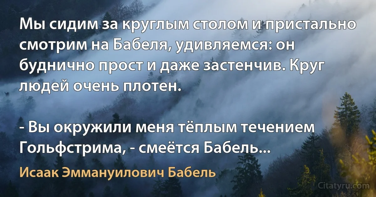 Мы сидим за круглым столом и пристально смотрим на Бабеля, удивляемся: он буднично прост и даже застенчив. Круг людей очень плотен.

- Вы окружили меня тёплым течением Гольфстрима, - смеётся Бабель... (Исаак Эммануилович Бабель)