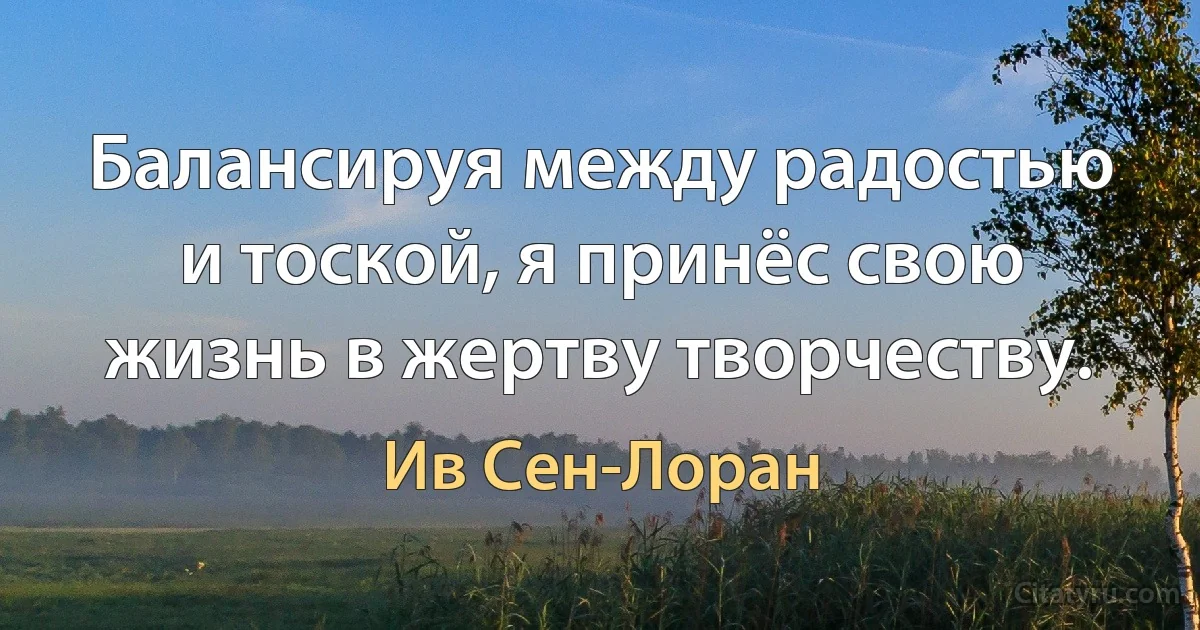 Балансируя между радостью и тоской, я принёс свою жизнь в жертву творчеству. (Ив Сен-Лоран)