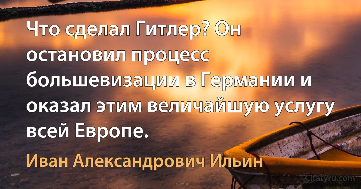 Что cделал Гитлер? Он остановил процесс большевизации в Германии и оказал этим величайшую услугу всей Европе. (Иван Александрович Ильин)