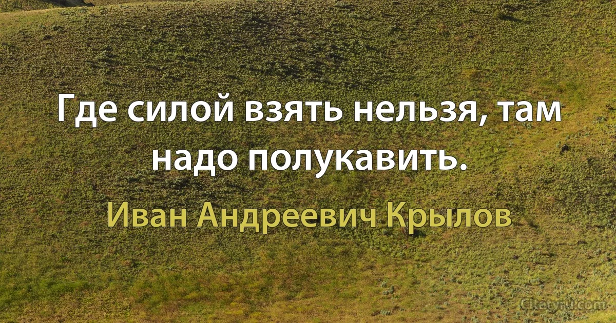 Где силой взять нельзя, там надо полукавить. (Иван Андреевич Крылов)