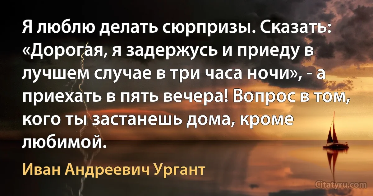 Я люблю делать сюрпризы. Сказать: «Дорогая, я задержусь и приеду в лучшем случае в три часа ночи», - а приехать в пять вечера! Вопрос в том, кого ты застанешь дома, кроме любимой. (Иван Андреевич Ургант)