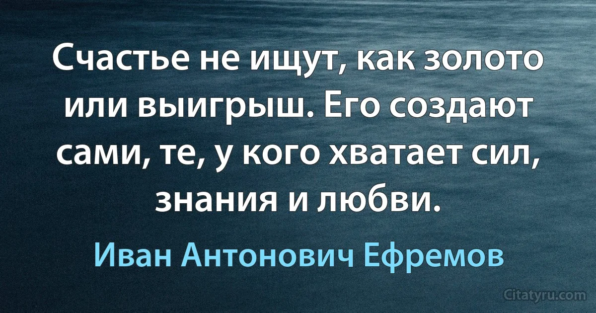 Счастье не ищут, как золото или выигрыш. Его создают сами, те, у кого хватает сил, знания и любви. (Иван Антонович Ефремов)